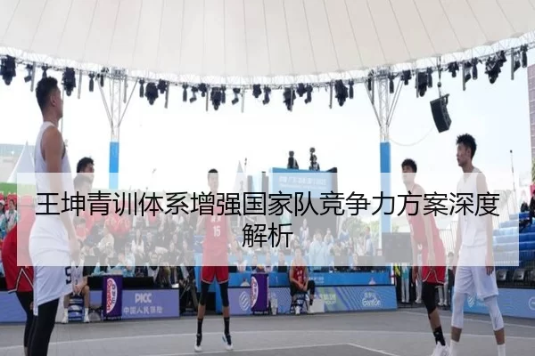 王坤青训体系增强国家队竞争力方案深度解析